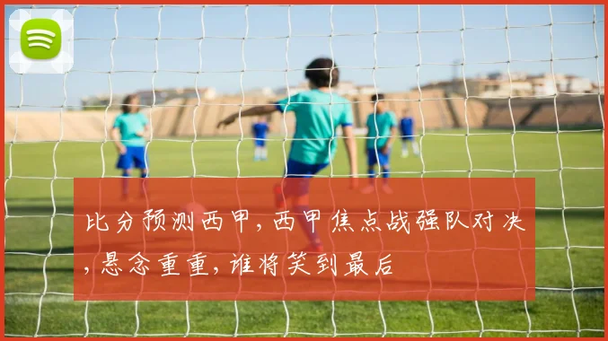 比分预测西甲,西甲焦点战强队对决,悬念重重,谁将笑到最后