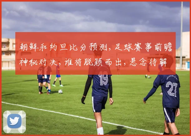 朝鲜和约旦比分预测,足球赛事前瞻神秘对决,谁将脱颖而出,悬念待解,拭目以待。